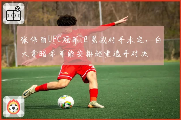 张伟丽UFC冠军卫冕战对手未定，白大拿暗示可能安排超重选手对决