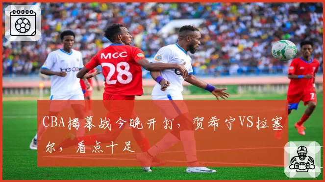CBA揭幕战今晚开打,贺希宁VS拉塞尔,看点十足