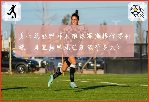 勇士总经理邓利维休赛期操作零补强，库里巅峰尾巴还能等多久？