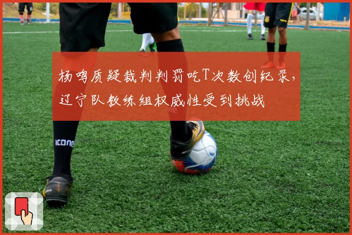 杨鸣质疑裁判判罚吃T次数创纪录，辽宁队教练组权威性受到挑战