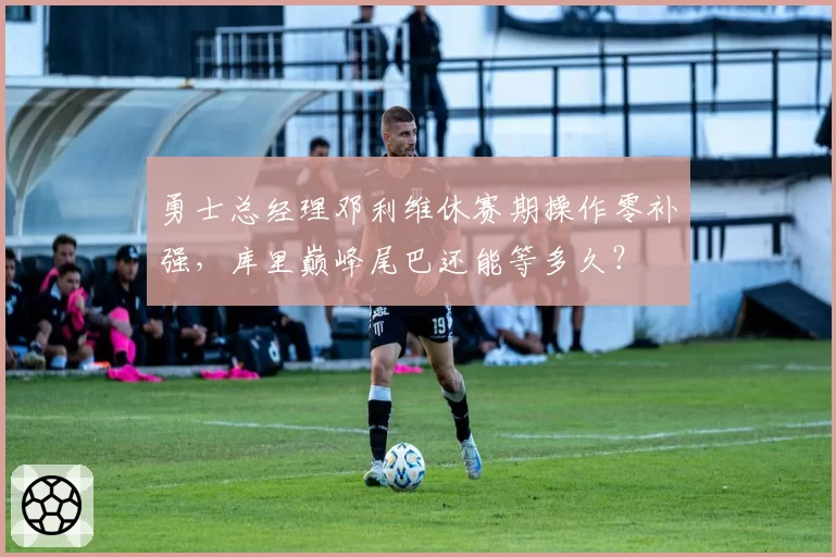 勇士总经理邓利维休赛期操作零补强，库里巅峰尾巴还能等多久？