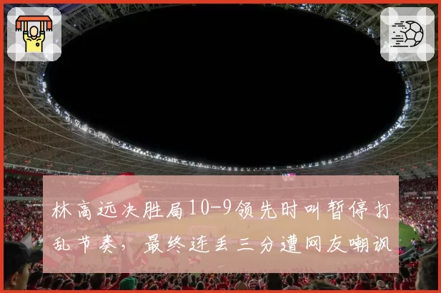林高远决胜局10-9领先时叫暂停打乱节奏,最终连丢三分遭网友嘲讽