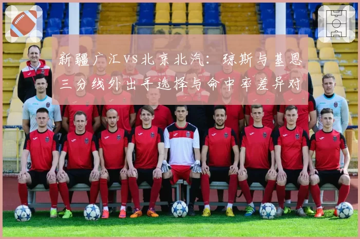 新疆广汇vs北京北汽:琼斯与基恩三分线外出手选择与命中率差异对比