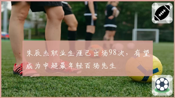 朱辰杰职业生涯已出场98次，有望成为中超最年轻百场先生