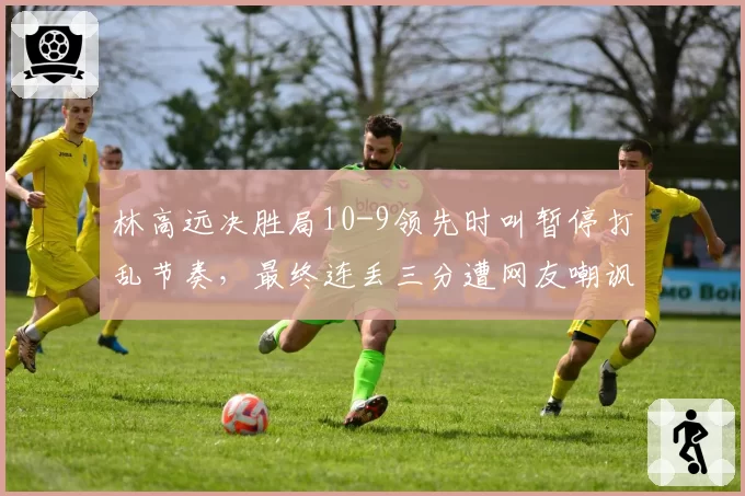 林高远决胜局10-9领先时叫暂停打乱节奏，最终连丢三分遭网友嘲讽
