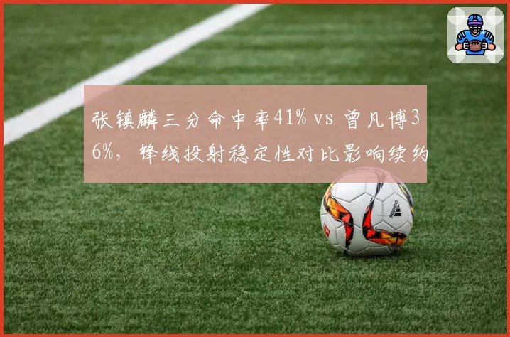 张镇麟三分命中率41% vs 曾凡博36%，锋线投射稳定性对比影响续约谈判筹码