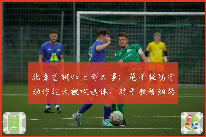 北京首钢vs上海久事：范子铭防守动作过大被吹违体，对手教练组怒斥判罚双标