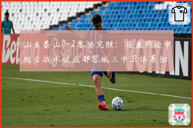 山东泰山0-2客场完败：崔康熙边中结合战术被成都蓉城三中卫体系彻底锁死引争议
