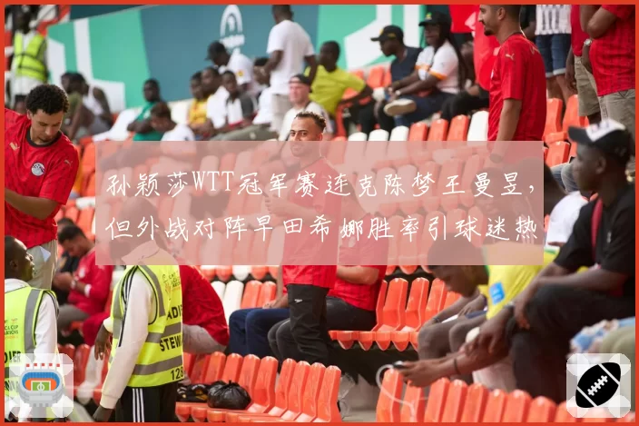 孙颖莎WTT冠军赛连克陈梦王曼昱,但外战对阵早田希娜胜率引球迷热议