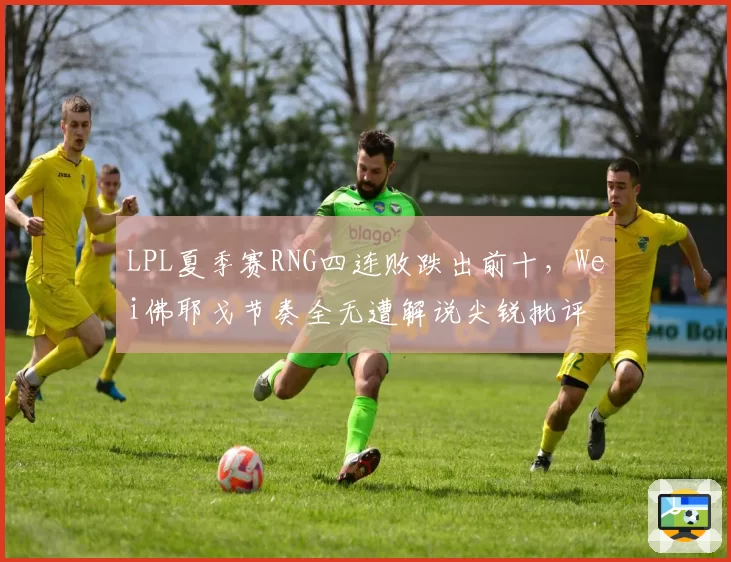 LPL夏季赛RNG四连败跌出前十，Wei佛耶戈节奏全无遭解说尖锐批评