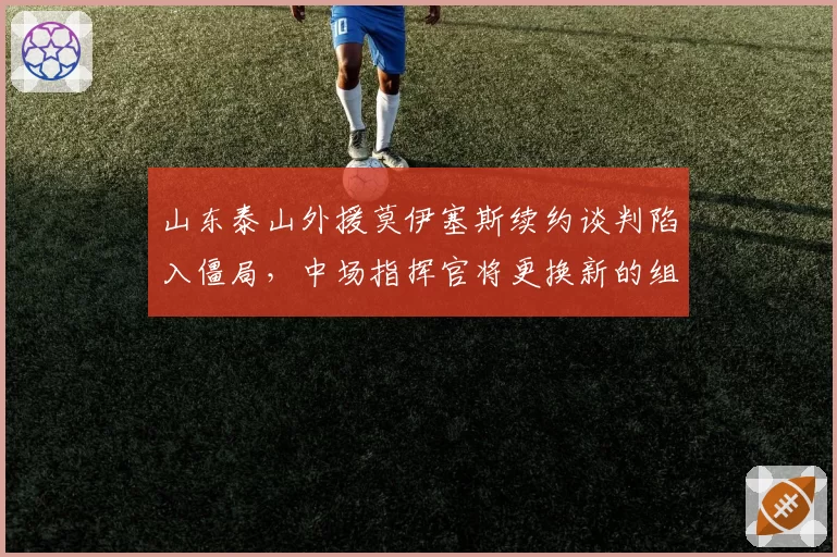 山东泰山外援莫伊塞斯续约谈判陷入僵局，中场指挥官将更换新的组织者？