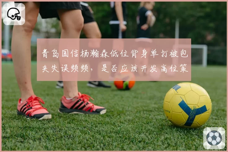 青岛国信杨瀚森低位背身单打被包夹失误频频，是否应该开发高位策应？