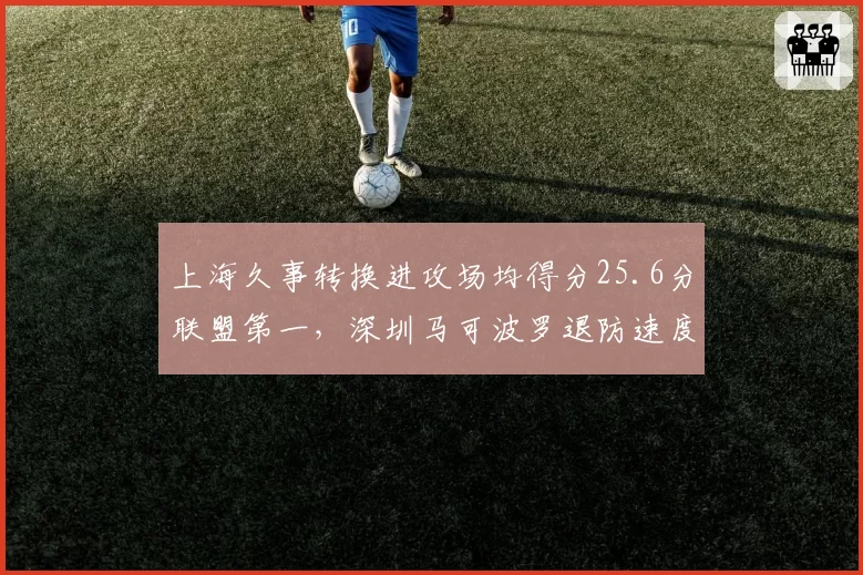 上海久事转换进攻场均得分25.6分联盟第一，深圳马可波罗退防速度场均仅丢13.2分
