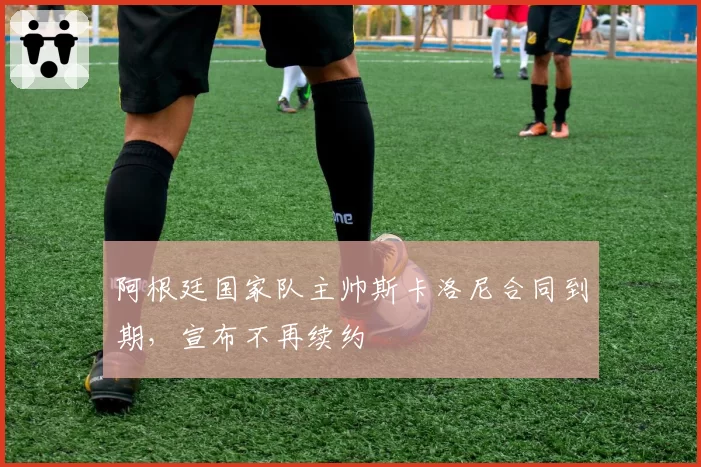 阿根廷国家队主帅斯卡洛尼合同到期，宣布不再续约