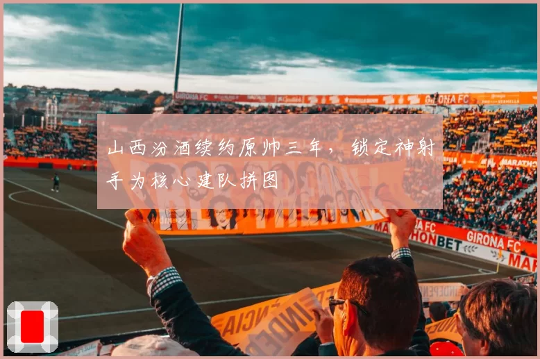 山西汾酒续约原帅三年，锁定神射手为核心建队拼图