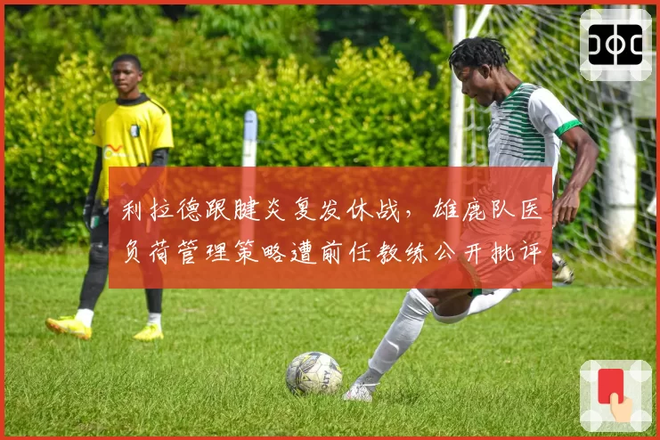 利拉德跟腱炎复发休战，雄鹿队医负荷管理策略遭前任教练公开批评