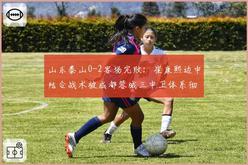 山东泰山0-2客场完败：崔康熙边中结合战术被成都蓉城三中卫体系彻底锁死引争议