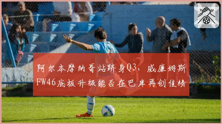 阿尔本摩纳哥站跻身Q3，威廉姆斯FW46底板升级能否在巴库再创佳绩