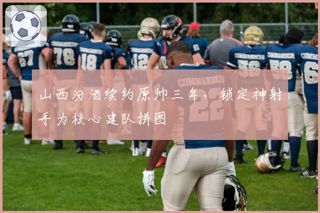 山西汾酒续约原帅三年，锁定神射手为核心建队拼图