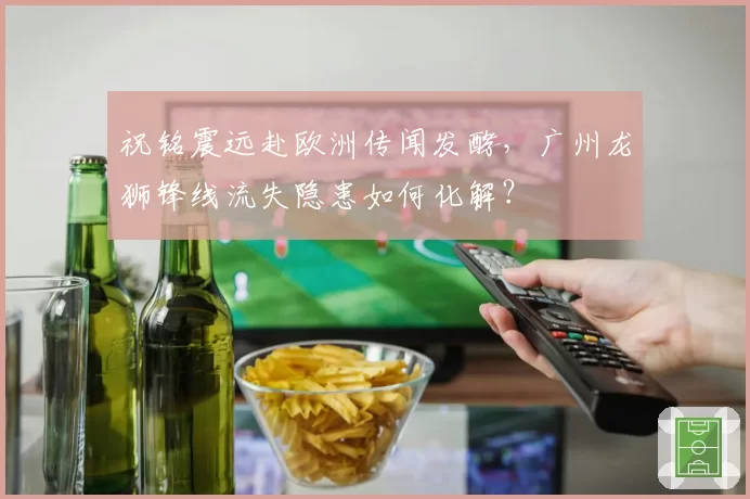 祝铭震远赴欧洲传闻发酵，广州龙狮锋线流失隐患如何化解？