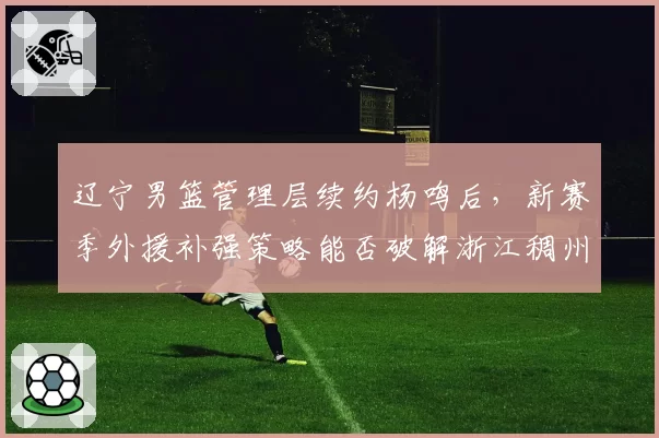 辽宁男篮管理层续约杨鸣后，新赛季外援补强策略能否破解浙江稠州双塔体系？