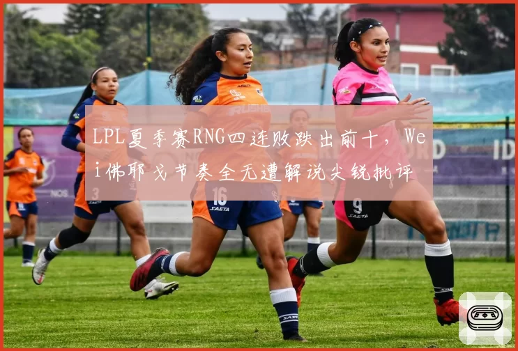 LPL夏季赛RNG四连败跌出前十，Wei佛耶戈节奏全无遭解说尖锐批评