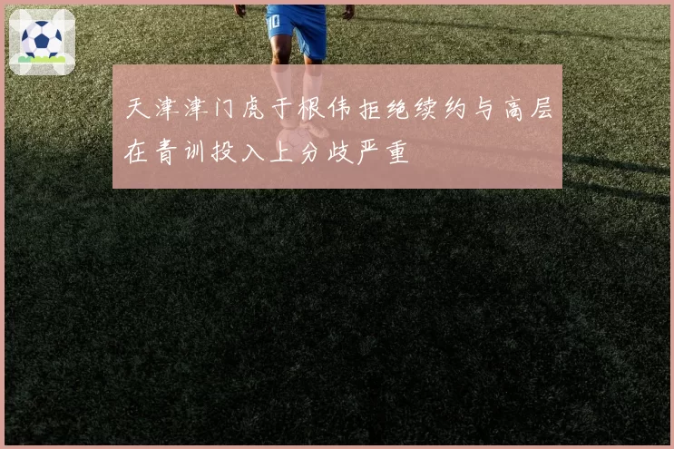 天津津门虎于根伟拒绝续约与高层在青训投入上分歧严重
