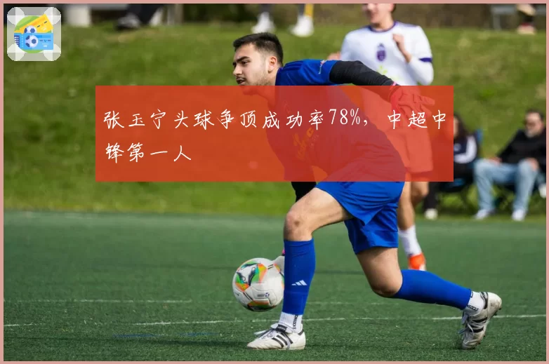 张玉宁头球争顶成功率78%,中超中锋第一人