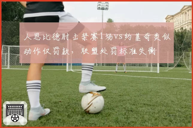 人恩比德肘击禁赛1场vs约基奇类似动作仅罚款，联盟处罚标准失衡