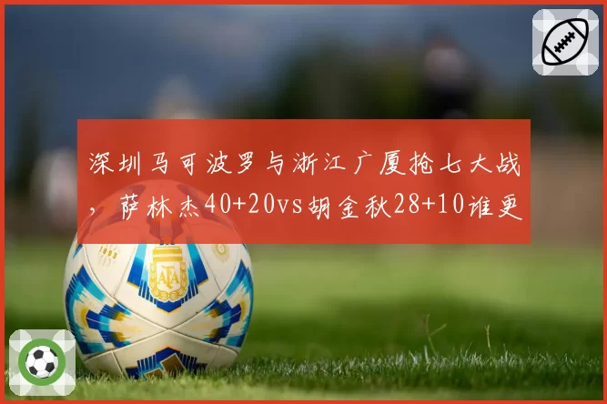 深圳马可波罗与浙江广厦抢七大战，萨林杰40+20vs胡金秋28+10谁更关键？
