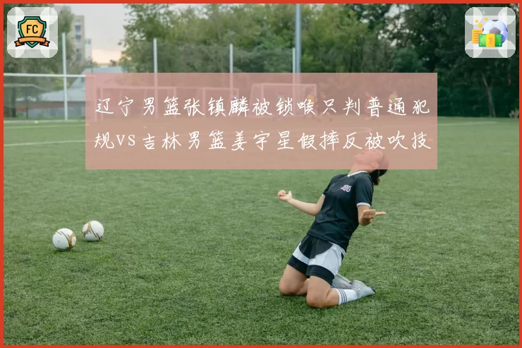 辽宁男篮张镇麟被锁喉只判普通犯规vs吉林男篮姜宇星假摔反被吹技犯,冲突处理逻辑混乱