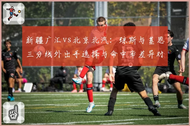新疆广汇vs北京北汽：琼斯与基恩三分线外出手选择与命中率差异对比