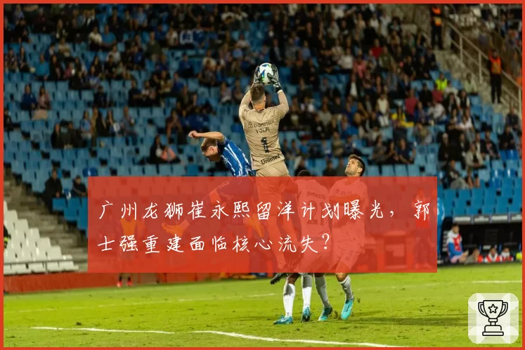 广州龙狮崔永熙留洋计划曝光，郭士强重建面临核心流失？