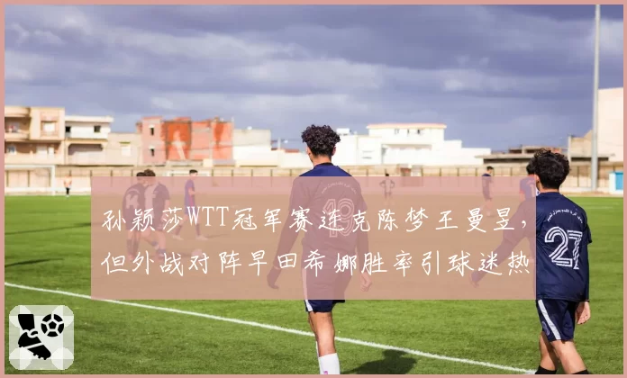孙颖莎WTT冠军赛连克陈梦王曼昱，但外战对阵早田希娜胜率引球迷热议