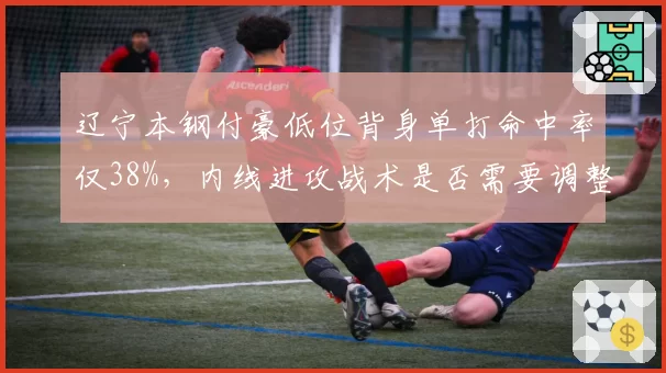 辽宁本钢付豪低位背身单打命中率仅38%,内线进攻战术是否需要调整?