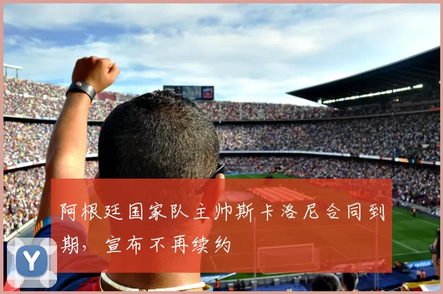阿根廷国家队主帅斯卡洛尼合同到期,宣布不再续约