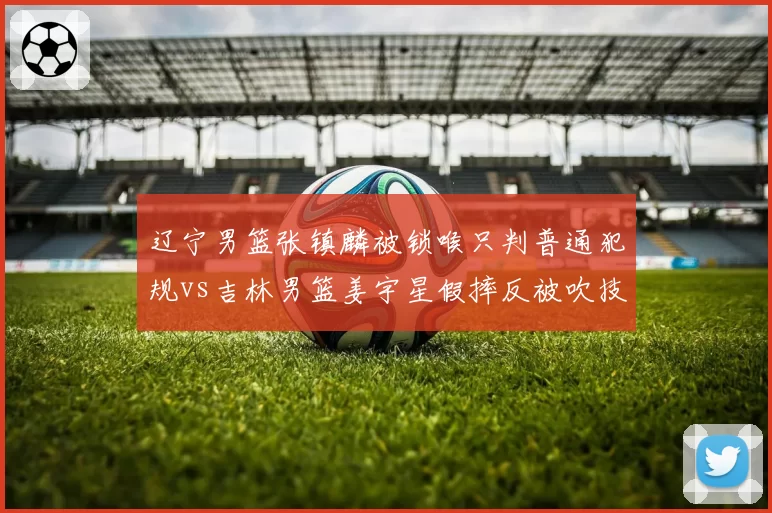 辽宁男篮张镇麟被锁喉只判普通犯规vs吉林男篮姜宇星假摔反被吹技犯，冲突处理逻辑混乱