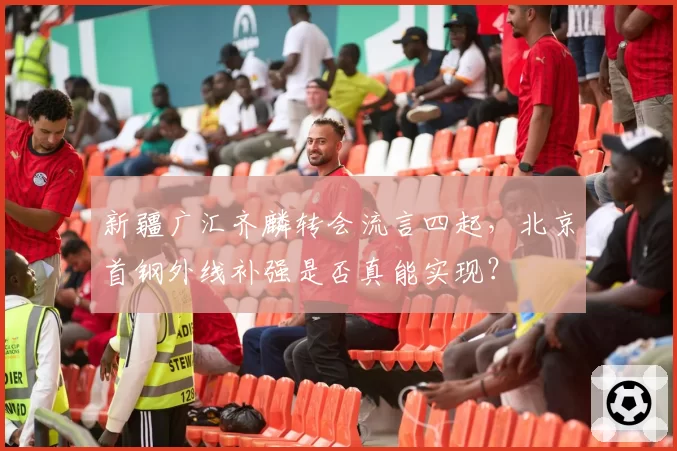 新疆广汇齐麟转会流言四起,北京首钢外线补强是否真能实现?
