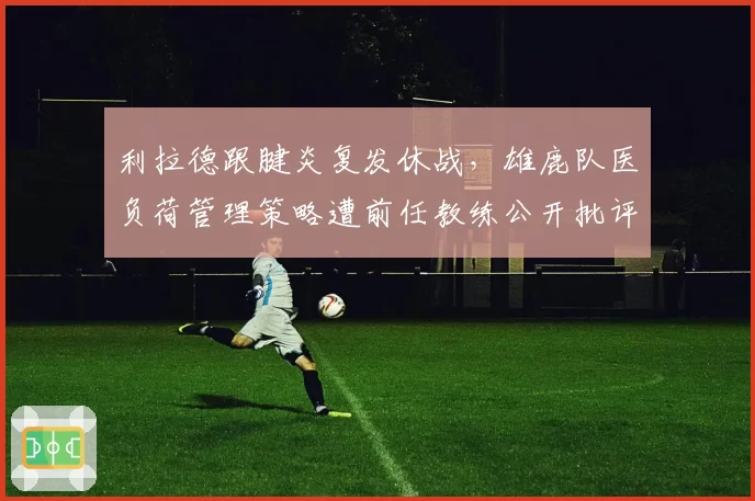 利拉德跟腱炎复发休战，雄鹿队医负荷管理策略遭前任教练公开批评