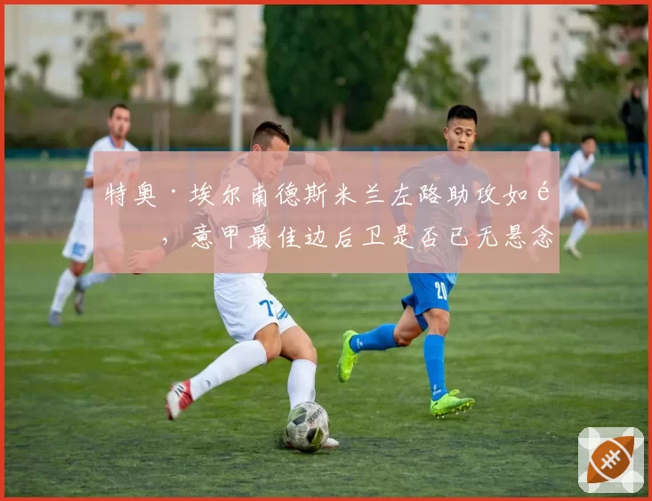 特奥·埃尔南德斯米兰左路助攻如麻,意甲最佳边后卫是否已无悬念?