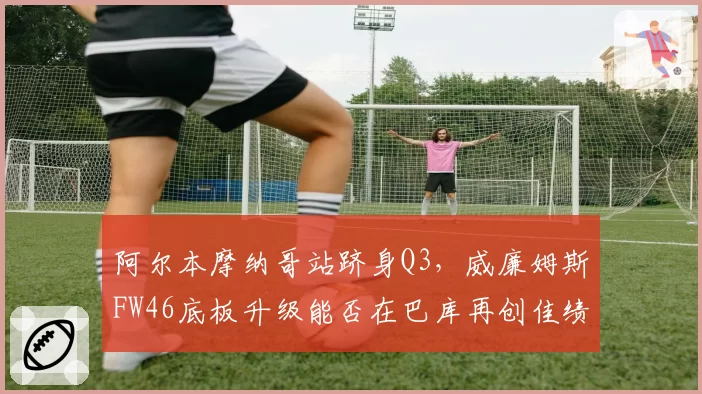 阿尔本摩纳哥站跻身Q3，威廉姆斯FW46底板升级能否在巴库再创佳绩