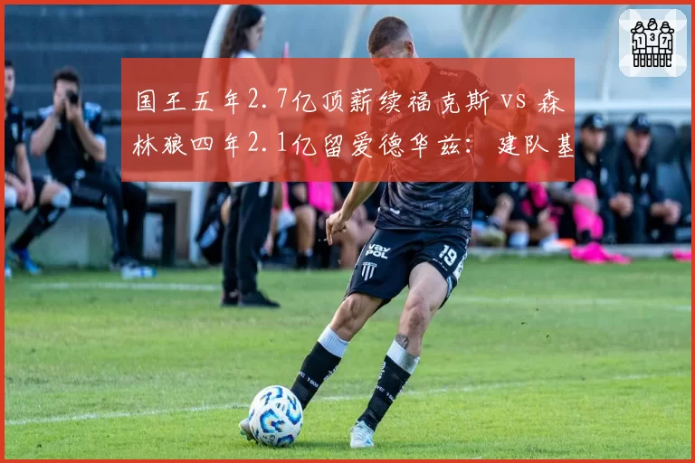 国王五年2.7亿顶薪续福克斯 vs 森林狼四年2.1亿留爱德华兹：建队基石的续约时机