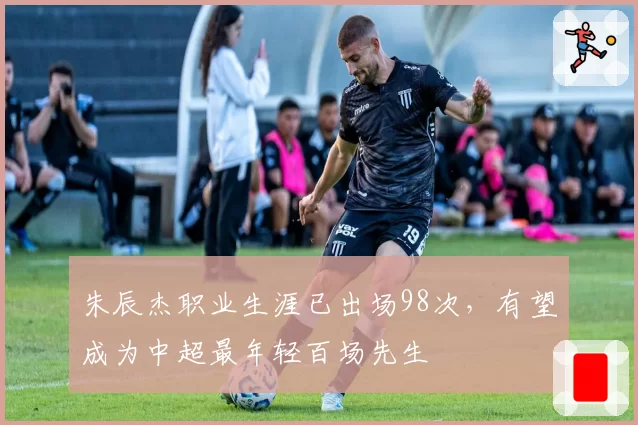 朱辰杰职业生涯已出场98次，有望成为中超最年轻百场先生