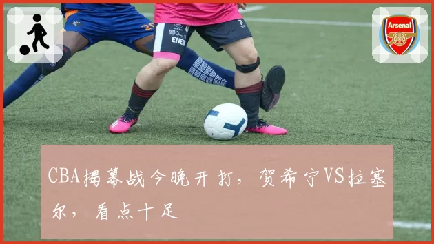 CBA揭幕战今晚开打,贺希宁VS拉塞尔,看点十足