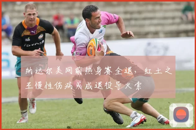 纳达尔美网前热身赛全退，红土之王慢性伤病或成退役导火索