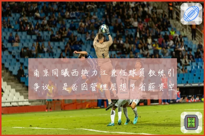 南京同曦西热力江兼任球员教练引争议,是否因管理层想节省薪资空间?
